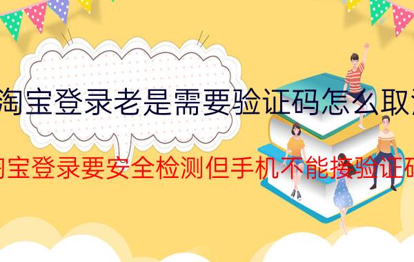 淘宝登录老是需要验证码怎么取消 淘宝登录要安全检测但手机不能接验证码？